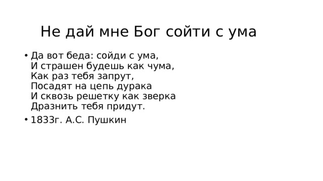 Не дай мне Бог сойти с ума Да вот беда: сойди с ума,  И страшен будешь как чума,  Как раз тебя запрут,  Посадят на цепь дурака  И сквозь решетку как зверка  Дразнить тебя придут. 1833г. А.С. Пушкин 