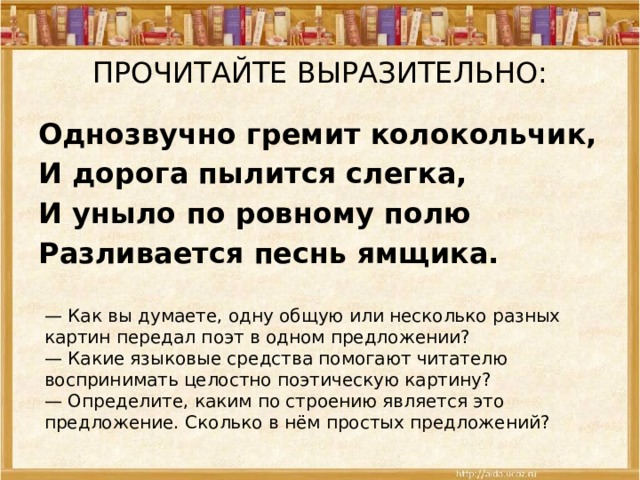 ПРОЧИТАЙТЕ ВЫРАЗИТЕЛЬНО: Однозвучно гремит колокольчик, И дорога пылится слегка, И уныло по ровному полю Разливается песнь ямщика. — Как вы думаете, одну общую или несколько разных картин передал поэт в одном предложении? — Какие языковые средства помогают читателю воспринимать целостно поэтическую картину? — Определите, каким по строению является это предложение. Сколько в нём простых предложений? 