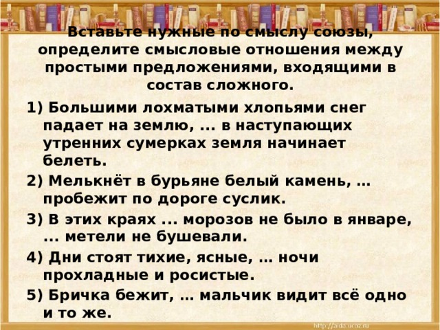 Вставьте нужные по смыслу союзы, определите смысловые отношения между простыми предложениями, входящими в состав сложного. 1) Большими лохматыми хлопьями снег падает на землю, ... в наступающих утренних сумерках земля начинает белеть. 2) Мелькнёт в бурьяне белый камень, … пробежит по дороге суслик. 3) В этих краях ... морозов не было в январе, ... метели не бушевали. 4) Дни стоят тихие, ясные, … ночи прохладные и росистые. 5) Бричка бежит, … мальчик видит всё одно и то же.  
