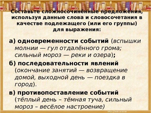 Составьте сложносочинённые предложения, используя данные слова и словосочетания в качестве подлежащего (или его группы) для выражения:   а) одновременности событий ( вспышки молнии — гул отдалённого грома; сильный мороз — реки и озера ) ; б) последовательности явлений ( окончание занятий — возвращение домой, выходной день — поездка в город ). в) противопоставление событий ( тёплый день – тёмная туча, сильный мороз – весёлое настроение) 