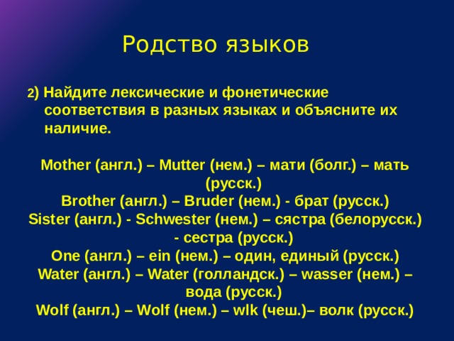 Родство языков 2 ) Найдите лексические и фонетические соответствия в разных языках и объясните их наличие.  Mother (англ.) – Mutter (нем.) – мати (болг.) – мать (русск.) Brother (англ.)  – Bruder (нем.)  - брат (русск.) Sister (англ.)  - Schwester (нем.)  – сястра (белорусск.)  - сестра (русск.) One (англ.)  – ein (нем.)  – один, единый (русск.) Water (англ.)  – Water (голландск.)  – wasser (нем.)  – вода (русск.) Wolf (англ.)  – Wolf (нем.)  – wlk (чеш.)– волк (русск.) 