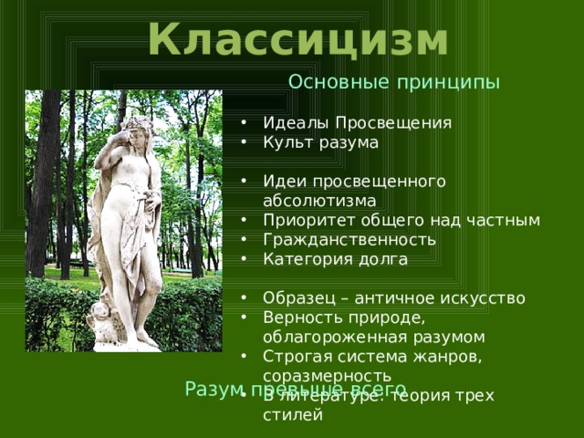 Классицизм Основные принципы Идеалы Просвещения Культ разума Идеи просвещенного абсолютизма Приоритет общего над частным Гражданственность Категория долга Образец – античное искусство Верность природе, облагороженная разумом Строгая система жанров, соразмерность В литературе: теория трех стилей Разум превыше всего  