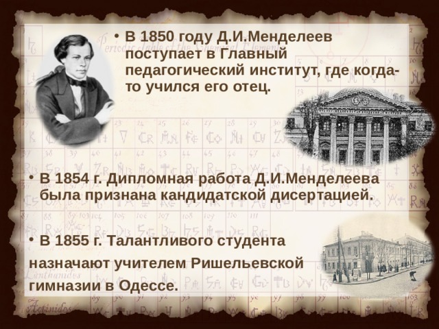 В 1850 году Д.И.Менделеев поступает в Главный педагогический институт, где когда-то учился его отец. В 1850 году Д.И.Менделеев поступает в Главный педагогический институт, где когда-то учился его отец. В 1850 году Д.И.Менделеев поступает в Главный педагогический институт, где когда-то учился его отец. В 1850 году Д.И.Менделеев поступает в Главный педагогический институт, где когда-то учился его отец. В 1850 году Д.И.Менделеев поступает в Главный педагогический институт, где когда-то учился его отец.    В 1854 г. Дипломная работа Д.И.Менделеева была признана кандидатской дисертацией.  В 1855 г. Талантливого студента назначают учителем Ришельевской гимназии в Одессе. 