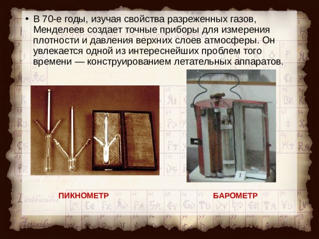 В 70-е годы, изучая свойства разреженных газов, Менделеев создает точные приборы для измерения плотности и давления верхних слоев атмосферы. Он увлекается одной из интереснейших проблем того времени — конструированием летательных аппаратов. ПИКНОМЕТР БАРОМЕТР 
