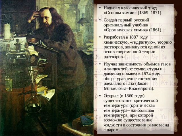Написал классический труд «Основы химии» (1869–1871). Создал первый русский оригинальный учебник «Органическая химия» (1861). Разработал в 1887 году химическую, «гидратную», теорию растворов, явившуюся одной из основ современной теории растворов. Изучал зависимость объемов газов и жидкостей от температуры и давления и вывел в 1874 году общее уравнение состояния идеального газа (Закон Менделеева–Клапейрона). Открыл (в 1860 году) существование критической температуры (критическая температура– наибольшая температура, при которой возможно существование жидкости в состоянии равновесия с паром.   