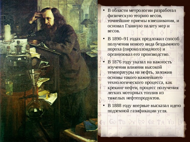 В области метрологии разработал физическую теорию весов, точнейшие приемы взвешивания, и основал Главную палату мер и весов. В 1890–91 годах предложил способ получения нового вида бездымного пороха (пироколлоидного) и организовал его производство. В 1876 году указал на важность изучения влияния высокой температуры на нефть, заложив основы такого важнейшего технологического процесса, как крекинг нефти, процесс получения легких моторных топлив из тяжелых нефтепродуктов. В 1888 году впервые высказал идею подземной газификации угля.  