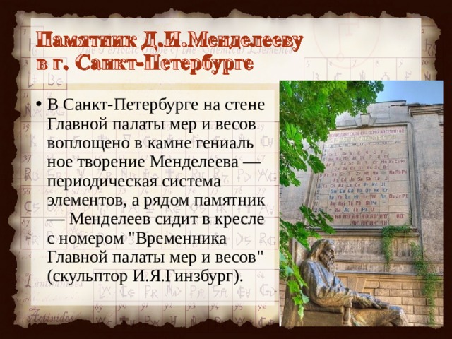 В Санкт-Петербурге на стене Главной палаты мер и весов воплощено в камне гениаль­ное творение Менделеева — периодическая си­стема элементов, а рядом памятник— Менделеев сидит в кресле с номером 