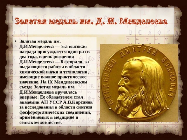 Золотая медаль им. Д.И.Менделеева — эта высокая награда присуждается один раз в два года, в день рождения Д.И.Менделеева — 8 февраля, за выдающиеся работы в области хими­ческой науки и технологии, имеющие важное практическое значение. На IX Менделеевском съезде Золотая медаль им. Д.И.Менделеева вру­чалась впервые. Ее обладателем стал академик АН УССР А.В.Кирсанов за исследования в обла­сти синтеза фосфорорганических соединений, применяемых в медицине и сельском хозяйстве.  