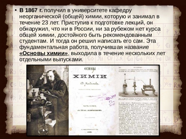 В 1867 г. получил в университете кафедру неорганической (общей) химии, которую и занимал в течение 23 лет. Приступив к подготовке лекций, он обнаружил, что ни в России, ни за рубежом нет курса общей химии, достойного быть рекомендованным студентам. И тогда он решил написать его сам. Эта фундаментальная работа, получившая название «Основы химии» , выходила в течение нескольких лет отдельными выпусками.  