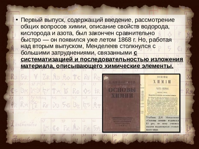 Первый выпуск, содержащий введение, рассмотрение общих вопросов химии, описание свойств водорода, кислорода и азота, был закончен сравнительно быстро — он появился уже летом 1868 г. Но, работая над вторым выпуском, Менделеев столкнулся с большими затруднениями, связанными с систематизацией и последовательностью изложения материала, описывающего химические элементы.  