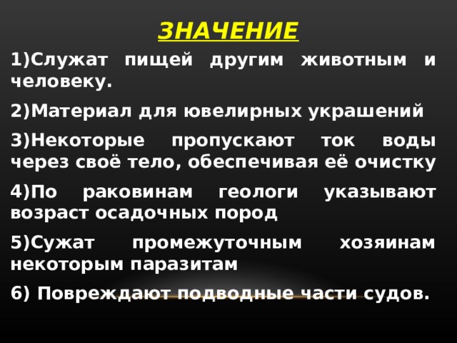 ЗНАЧЕНИЕ 1)Служат пищей другим животным и человеку. 2)Материал для ювелирных украшений 3)Некоторые пропускают ток воды через своё тело, обеспечивая её очистку 4)По раковинам геологи указывают возраст осадочных пород 5)Сужат промежуточным хозяинам некоторым паразитам 6) Повреждают подводные части судов. 