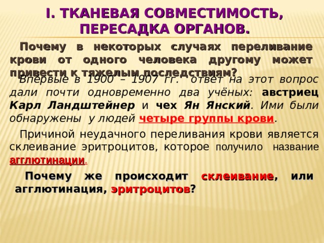 I . ТКАНЕВАЯ СОВМЕСТИМОСТЬ, ПЕРЕСАДКА ОРГАНОВ. Почему в некоторых случаях переливание крови от одного человека другому может привести к тяжелым последствиям? Впервые в 1900 – 1907 гг. ответ на этот вопрос дали почти одновременно два учёных: австриец Карл Ландштейнер и чех Ян Янский . Ими были обнаружены у людей четыре группы крови . Причиной неудачного переливания крови является склеивание эритроцитов, которое получило название агглютинации . Почему же происходит склеивание , или агглютинация, эритроцитов ?  