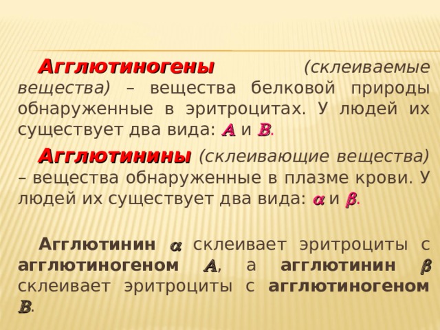 Агглютиногены  (склеиваемые вещества) – вещества белковой природы обнаруженные в эритроцитах. У людей их существует два вида:   и   . Агглютинины  (склеивающие вещества) – вещества обнаруженные в плазме крови. У людей их существует два вида:   и   . Агглютинин   склеивает эритроциты с агглютиногеном   , а агглютинин  склеивает эритроциты с агглютиногеном  . 