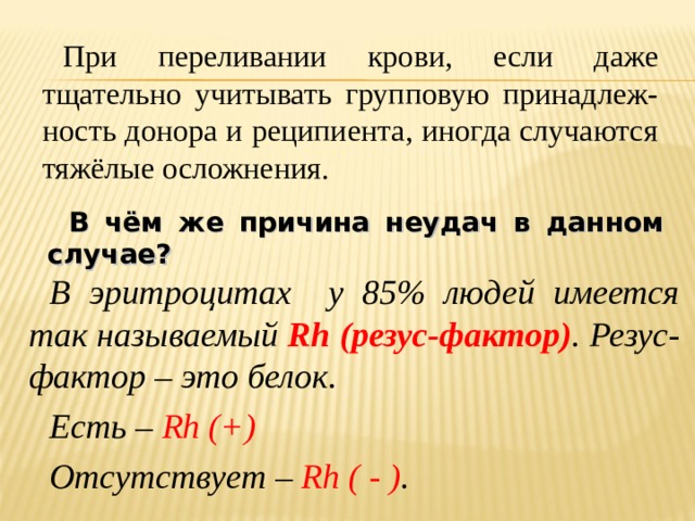 При переливании крови, если даже тщательно учитывать групповую принадлеж-ность донора и реципиента, иногда случаются тяжёлые осложнения. В чём же причина неудач в данном случае? В эритроцитах у 85% людей имеется так называемый Rh (резус-фактор ) . Резус-фактор – это белок. Есть – Rh (+)  Отсутствует – Rh ( - ) .  