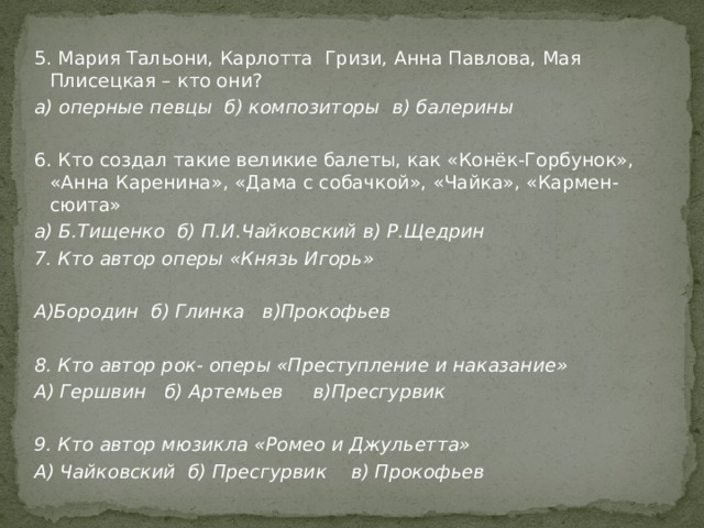5. Мария Тальони, Карлотта Гризи, Анна Павлова, Мая Плисецкая – кто они? а) оперные певцы б) композиторы в) балерины 6. Кто создал такие великие балеты, как «Конёк-Горбунок», «Анна Каренина», «Дама с собачкой», «Чайка», «Кармен-сюита» а) Б.Тищенко б) П.И.Чайковский в) Р.Щедрин 7. Кто автор оперы «Князь Игорь»  А)Бородин б) Глинка в)Прокофьев  8. Кто автор рок- оперы «Преступление и наказание» А) Гершвин б) Артемьев в)Пресгурвик  9. Кто автор мюзикла «Ромео и Джульетта» А) Чайковский б) Пресгурвик в) Прокофьев 