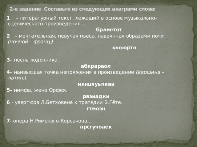 2-е задание . Составьте из следующих анаграмм слова:   1  – литературный текст, лежащий в основе музыкально-сценического произведения…  брлиетот 2 – мечтательная, певучая пьеса, навеянная образами ночи (ночной – франц.)  кноюртн 3 – песнь лодочника.  абкрараол 4 – наивысшая точка напряжения в произведении (вершина – латин.). мкнцяуьлиаи 5 – нимфа, жена Орфея. рвэиадки 6 - увертюра Л.Бетховена к трагедии В.Гёте. гтмоэн  7 - опера Н.Римского-Корсакова… нрсгучоаек 