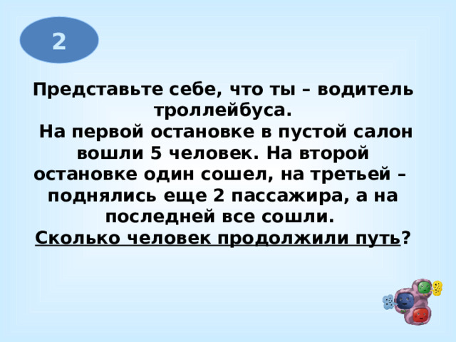 2 Представьте себе, что ты – водитель троллейбуса.  На первой остановке в пустой салон  вошли 5 человек. На второй остановке один сошел, на третьей – поднялись еще 2 пассажира, а на последней все сошли.  Сколько человек продолжили путь ? 
