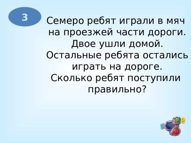 3 Семеро ребят играли в мяч  на проезжей части дороги.  Двое ушли домой.  Остальные ребята остались  играть на дороге. Сколько ребят поступили  правильно? 