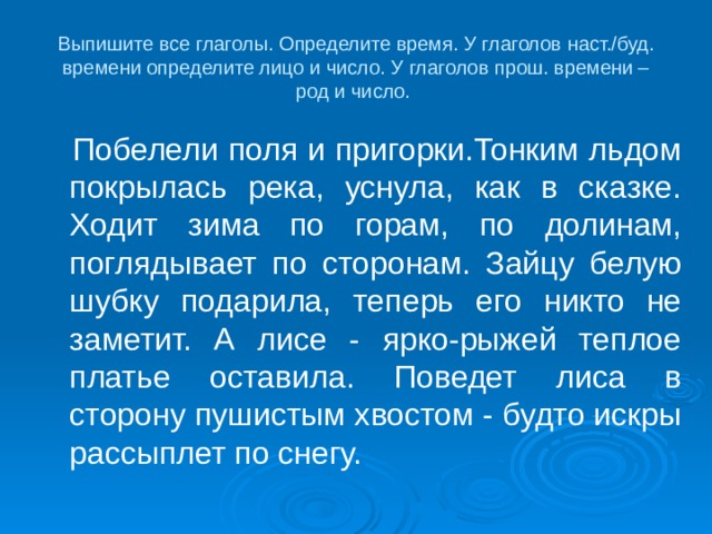 Выпишите все глаголы. Определите время. У глаголов наст./буд. времени определите лицо и число. У глаголов прош. времени – род и число.  Побелели поля и пригорки.Тонким льдом покрылась река, уснула, как в сказке. Ходит зима по горам, по долинам, поглядывает по сторонам. Зайцу белую шубку подарила, теперь его никто не заметит. А лисе - ярко-рыжей теплое платье оставила. Поведет лиса в сторону пушистым хвостом - будто искры рассыплет по снегу. 