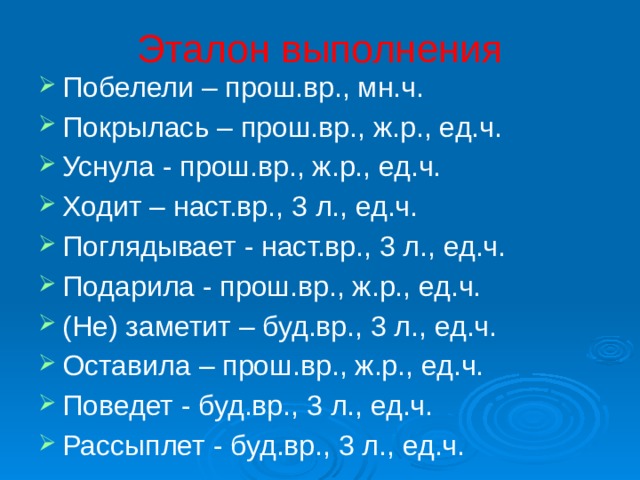Эталон выполнения Побелели – прош.вр., мн.ч. Покрылась – прош.вр., ж.р., ед.ч. Уснула - прош.вр., ж.р., ед.ч. Ходит – наст.вр., 3 л., ед.ч. Поглядывает - наст.вр., 3 л., ед.ч. Подарила - прош.вр., ж.р., ед.ч. (Не) заметит – буд.вр., 3 л., ед.ч. Оставила – прош.вр., ж.р., ед.ч. Поведет - буд.вр., 3 л., ед.ч. Рассыплет - буд.вр., 3 л., ед.ч. 