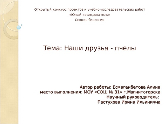 Открытый конкурс проектов и учебно-исследовательских работ «Юный исследователь» Секция биология Тема: Наши друзья - пчелы Автор работы: Есмаганбетова Алина  место выполнения: МОУ «СОШ № 31» г.Магнитогорска  Научный руководитель:  Пастухова Ирина Ильинична 