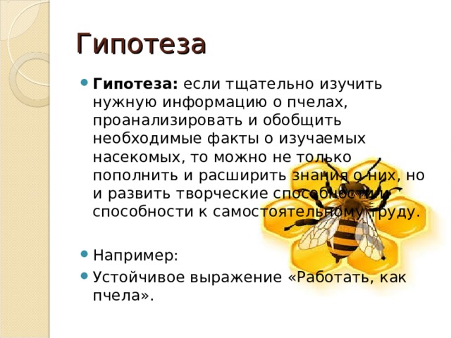 Гипотеза Гипотеза:  если тщательно изучить нужную информацию о пчелах, проанализировать и обобщить необходимые факты о изучаемых насекомых, то можно не только пополнить и расширить знания о них, но и развить творческие способности и способности к самостоятельному труду.  Например: Устойчивое выражение «Работать, как пчела». 