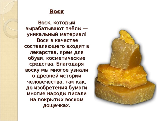 Воск   Воск, который вырабатывают пчёлы — уникальный материал!  Воск в качестве составляющего входит в лекарства, крем для обуви, косметические средства. Благодаря воску мы многое узнали о древней истории человечества, так как, до изобретения бумаги многие народы писали на покрытых воском дощечках. 