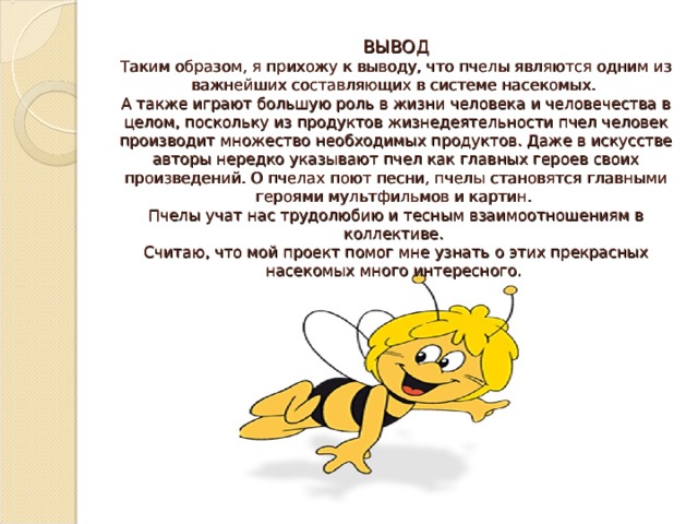ВЫВОД  Таким образом, я прихожу к выводу, что пчелы являются одним из важнейших составляющих в системе насекомых.  А также играют большую роль в жизни человека и человечества в целом, поскольку из продуктов жизнедеятельности пчел человек производит множество необходимых продуктов. Даже в искусстве авторы нередко указывают пчел как главных героев своих произведений. О пчелах поют песни, пчелы становятся главными героями мультфильмов и картин.  Пчелы учат нас трудолюбию и тесным взаимоотношениям в коллективе.  Считаю, что мой проект помог мне узнать о этих прекрасных насекомых много интересного.   