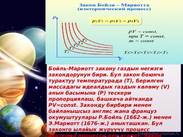 Бойль-Мариотт закону газдын негизги закондорунун бири. Бул закон боюнча турактуу температурада (Т), берилген массадагы идеалдык газдын көлөмү (V) анын басымына (Р) тескери пропорциялаш, башкача айтканда PV=const. Законду бирбири менен байланышсыз англис жана француз окумуштуулары Р.Бойль (1662-ж.) менен Э.Мариотт (1676-ж.) аныкташкан. Бул законго ылайык жүрүүчү процесс изотерма процесси деп аталат. Закон идеалдык газ үчүн так аткарылат.   