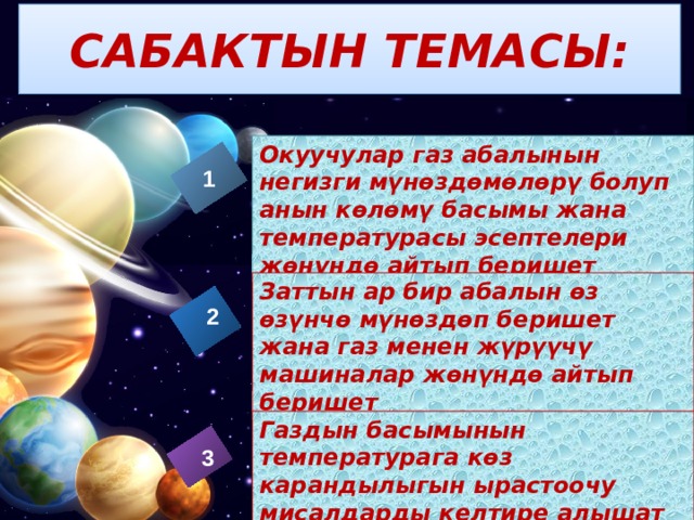 САБАКТЫН ТЕМАСЫ: Заголовок слайда Окуучулар газ абалынын негизги мүнөздөмөлөрү болуп анын көлөмү басымы жана температурасы эсептелери жөнүндө айтып беришет 1 Заттын ар бир абалын өз өзүнчө мүнөздөп беришет жана газ менен жүрүүчү машиналар жөнүндө айтып беришет 2 Газдын басымынын температурага көз карандылыгын ырастоочу мисалдарды келтире алышат 3  