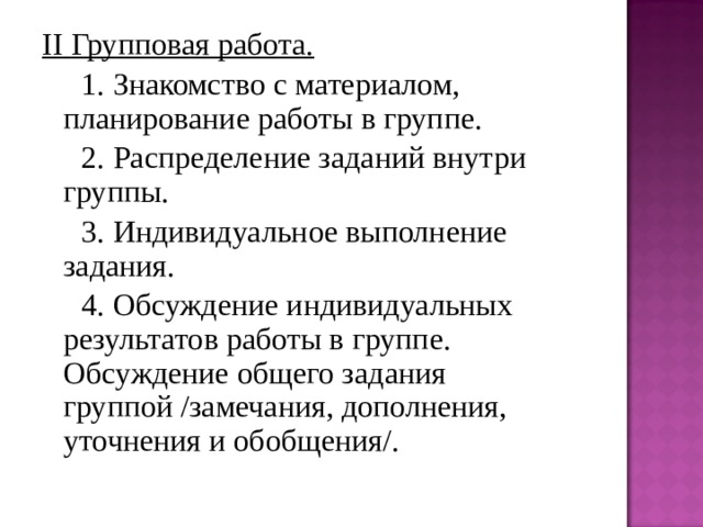 II Групповая работа.  1. Знакомство с материалом, планирование работы в группе.  2. Распределение заданий внутри группы.  3. Индивидуальное выполнение задания.  4. Обсуждение индивидуальных результатов работы в группе. Обсуждение общего задания группой /замечания, дополнения, уточнения и обобщения/. 