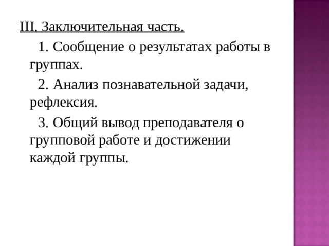 III. Заключительная часть.  1. Сообщение о результатах работы в группах.  2. Анализ познавательной задачи, рефлексия.  3. Общий вывод преподавателя о групповой работе и достижении каждой группы. 