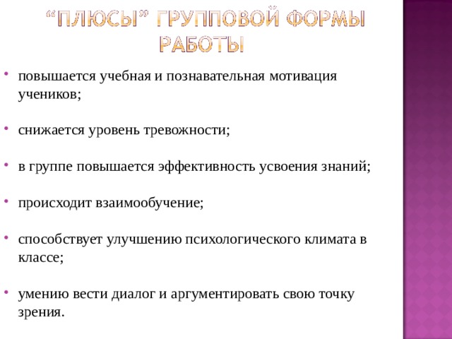 повышается учебная и познавательная мотивация учеников;  снижается уровень тревожности;  в группе повышается эффективность усвоения знаний;  происходит взаимообучение;  способствует улучшению психологического климата в классе;  умению вести диалог и аргументировать свою точку зрения.  
