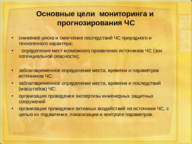 Основные цели мониторинга и прогнозирования ЧС снижение риска и смягчение последствий ЧС природного и техногенного характера;  определение мест возможного проявления источников ЧС (зон потенциальной опасности);  заблаговременное определение места, времени и параметров источников ЧС; заблаговременное определение места, времени и последствий (масштабов) ЧС; организация проведения экспертизы инженерных защитных сооружений организация проведения активных воздействий на источники ЧС, с целью их подавления, локализации и контроля параметров. 