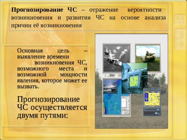 Прогнозирование ЧС – отражение вероятности возникновения и развития ЧС на основе анализа причин её возникновения  Основная цель – выявление времени  возникновения ЧС, возможного места и возможной мощности явления, которое может ее вызвать.  Прогнозирование ЧС осуществляется двумя путями: 