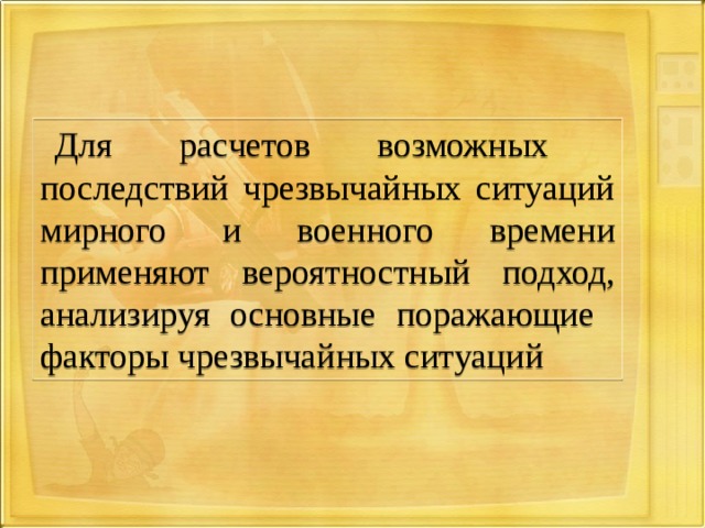Для расчетов возможных последствий чрезвычайных ситуаций мирного и военного времени применяют вероятностный  подход, анализируя основные поражающие факторы чрезвычайных ситуаций 