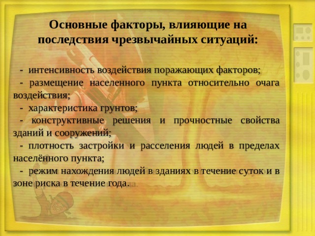 Основные факторы, влияющие на последствия чрезвычайных ситуаций: - интенсивность воздействия поражающих факторов; - размещение населенного пункта относительно очага воздействия; - характеристика грунтов; - конструктивные решения и прочностные свойства зданий и сооружений; - плотность застройки и расселения людей в пределах населённого пункта; - режим нахождения людей в зданиях в течение суток и в зоне риска в течение года. 