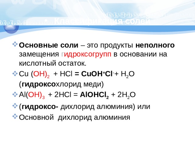 Классификация солей Основные соли – это продукты неполного замещения г идроксогрупп в основании на кислотный остаток. Cu ( OH) 2  + HCl = CuOH + Cl - + H 2 O ( гидроксо хлорид меди) Al( OH) 3  + 2HCl = AlOHCl 2 + 2H 2 O ( гидроксо- дихлорид алюминия) или Основной дихлорид алюминия 