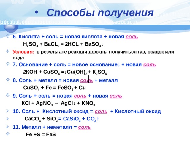 Способы получения  6. Кислота + соль = новая кислота + новая соль  H 2 SO 4 + BaCL 2 = 2HCL + BaSO 4 ↓ Условия: в результате реакции должны получиться газ, осадок или вода 7. Основание + соль = новое основание↓ + новая соль  2 КОН + CuSO 4 =↓Cu(ОН) 2 + К 2 SO 4  8. Соль + металл = новая соль  + металл  CuSO 4 + Fe = FeSO 4 + Cu 9. Соль + соль =  новая соль  + новая соль   КСl + AgNO 3 → AgCl↓ + KNO 3 10. Соль + Кислотный оксид = соль + Кислотный оксид  СаСО 3 + SiO 2 = CaSiO 3 + CO 2 ↑ 11. Металл + неметалл = соль   Fe +S = FeS 
