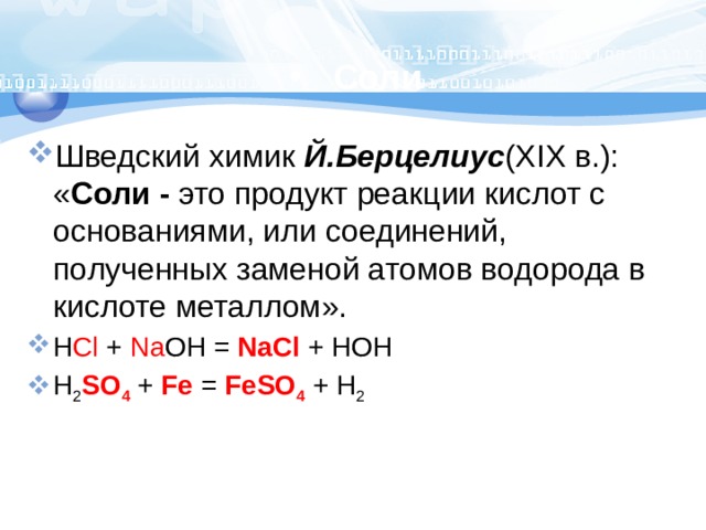 Соли Шведский химик Й.Берцелиус (XIX в.): « Соли - это продукт реакции кислот с основаниями, или соединений, полученных заменой атомов водорода в кислоте металлом». H Cl + Na OH = NaCl  + HOH H 2 SO 4  + Fe = FeSO 4 + H 2 