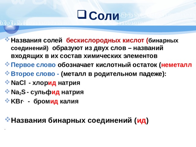 Соли Названия солей бескислородных кислот ( бинарных соединений)  образуют из двух слов – названий входящих в их состав химических элементов Первое слово обозначает  кислотный остаток ( неметалл Второе слово - (металл в родительном падеже): NaCl  - хлор ид натрия Na 2 S  - сульф ид натрия KBr - - бром ид калия Названия бинарных соединений ( ид ) . 