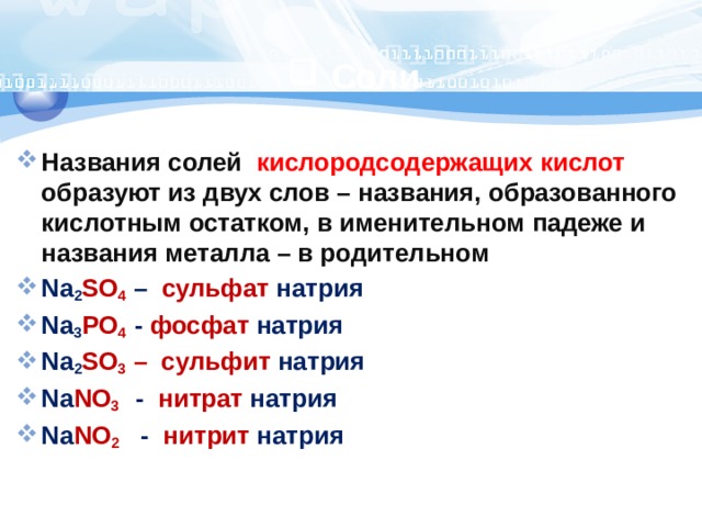 Соли Названия солей кислородсодержащих кислот образуют из двух слов – названия, образованного кислотным остатком, в именительном падеже и названия металла – в родительном Na 2 SO 4  – сульфат натрия Na 3 PO 4 - фосфат натрия Na 2 SO 3  – сульфит натрия Na NO 3  - нитрат натрия Na NO 2  - нитрит натрия 