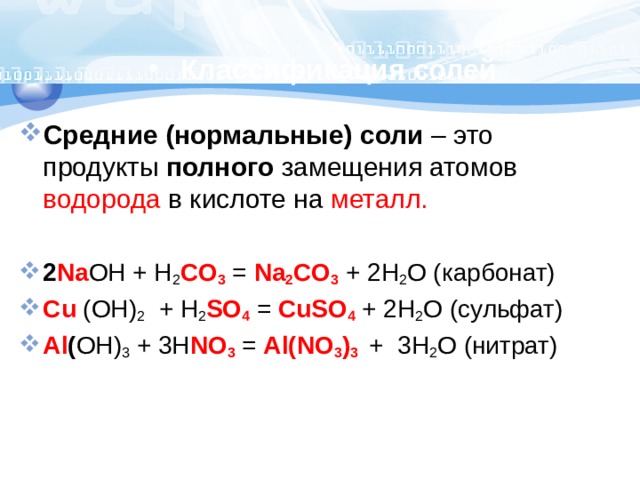 Классификация солей Средние (нормальные) соли – это продукты полного замещения атомов водорода в кислоте на металл. 2 Na OH + H 2 CO 3  = Na 2 CO 3  + 2H 2 O (карбонат) Cu (OH) 2 +  H 2 SO 4  = CuSO 4 + 2H 2 O (сульфат) Al ( OH) 3 + 3H NO 3 = Al(NO 3 ) 3  + 3H 2 O (нитрат) 