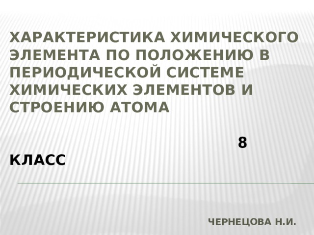 ХАРАКТЕРИСТИКА ХИМИЧЕСКОГО ЭЛЕМЕНТА ПО ПОЛОЖЕНИЮ В ПЕРИОДИЧЕСКОЙ СИСТЕМЕ ХИМИЧЕСКИХ ЭЛЕМЕНТОВ И СТРОЕНИЮ АТОМА    8 класс  ЧЕРНЕЦОВА Н.И. 