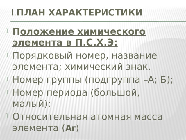 I. ПЛАН ХАРАКТЕРИСТИКИ   П оложение химического элемента в П.С.Х.Э: Порядковый номер, название элемента; химический знак. Номер группы (подгруппа –А; Б); Номер периода (большой, малый); Относительная атомная масса элемента ( Аr ) 