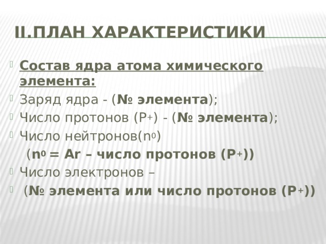 II.ПЛАН ХАРАКТЕРИСТИКИ Cостав ядра атома химического элемента: Заряд ядра - ( № элемента ); Число протонов (Р + )  - ( № элемента ); Число нейтронов(n 0 )  ( n 0 = Аr – число протонов (Р + )) Число электронов –  ( № элемента или число протонов (Р + )) 