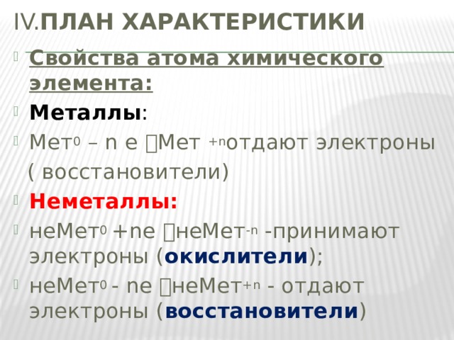 IV. ПЛАН ХАРАКТЕРИСТИКИ Свойства атома химического элемента: Металлы : Мет 0 – n е  Mет +n отдают электроны  ( восстановители) Неметаллы: неМет 0 +nе  неMет -n -принимают электроны ( окислители ); неМет 0 - nе  неMет +n - отдают электроны ( восстановители ) 