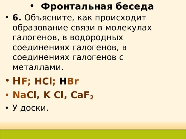 Фронтальная беседа 6. Объясните, как происходит образование связи в молекулах галогенов, в водородных соединениях галогенов, в соединениях галогенов с металлами. H F ; Н Cl ; Н Br Na Cl, K Cl, CaF 2 У доски. 