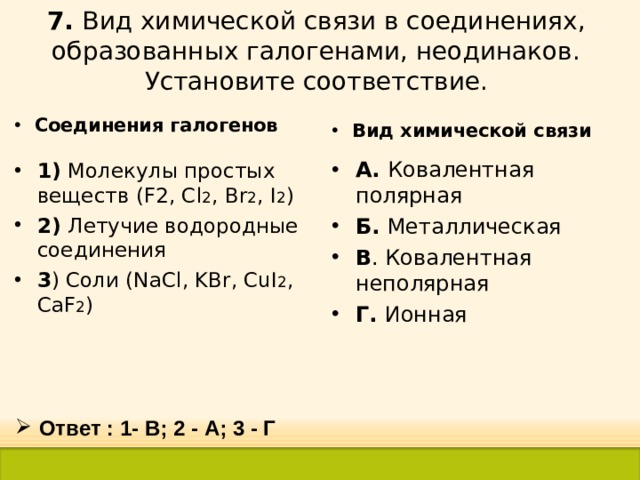 7. Вид химической связи в соединениях, образованных галогенами, неодинаков. Установите соответствие. Соединения галогенов Вид химической связи А. Ковалентная полярная Б. Металлическая В . Ковалентная неполярная Г. Ионная 1) Молекулы простых веществ (F2, Cl 2 , Br 2 , I 2 ) 2) Летучие водородные соединения 3 ) Соли ( NaCl , KBr , CuI 2 , CaF 2 ) Ответ : 1- В; 2 - А; 3 - Г 