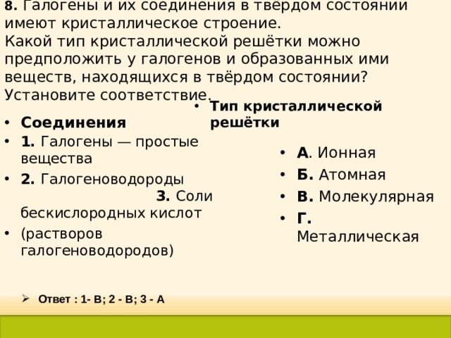 8. Галогены и их соединения в твёрдом состоянии имеют кристаллическое строение.  Какой тип кристаллической решётки можно предположить у галогенов и образованных ими веществ, находящихся в твёрдом состоянии? Установите соответствие. Тип кристаллической решётки Соединения 1. Галогены — простые вещества 2. Галогеноводороды 3. Соли бескислородных кислот (растворов галогеноводородов) А . Ионная Б. Атомная В. Молекулярная Г. Металлическая  Ответ : 1- В; 2 - В; 3 - А 